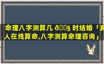 命理八字测算几 🐧 时结婚「真人在线算命,八字测算命理咨询」